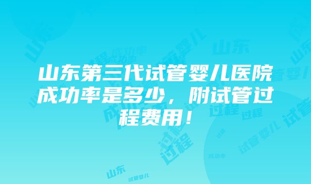 山东第三代试管婴儿医院成功率是多少，附试管过程费用！