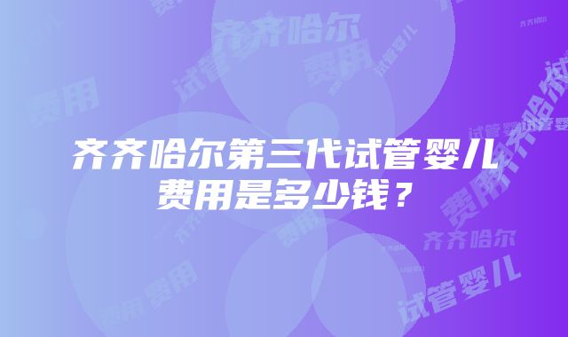 齐齐哈尔第三代试管婴儿费用是多少钱？