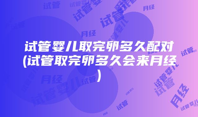 试管婴儿取完卵多久配对(试管取完卵多久会来月经)