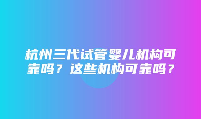 杭州三代试管婴儿机构可靠吗？这些机构可靠吗？