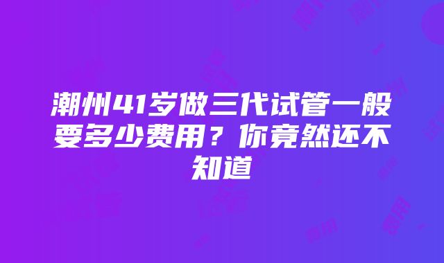 潮州41岁做三代试管一般要多少费用？你竟然还不知道