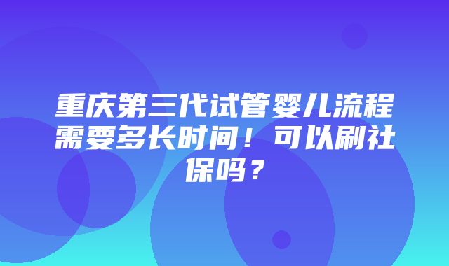 重庆第三代试管婴儿流程需要多长时间！可以刷社保吗？