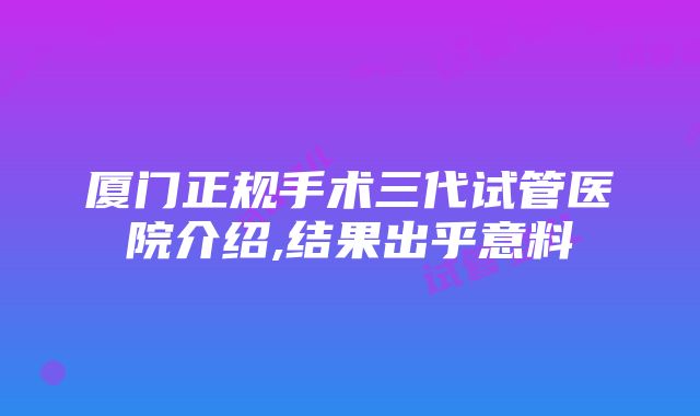 厦门正规手术三代试管医院介绍,结果出乎意料