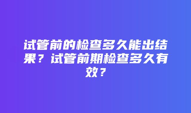 试管前的检查多久能出结果？试管前期检查多久有效？