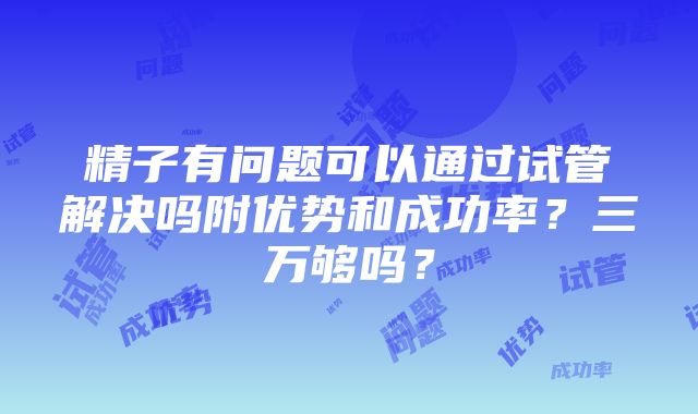 精子有问题可以通过试管解决吗附优势和成功率？三万够吗？