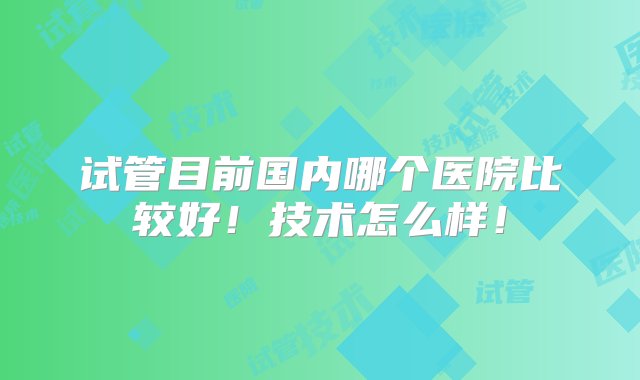 试管目前国内哪个医院比较好！技术怎么样！