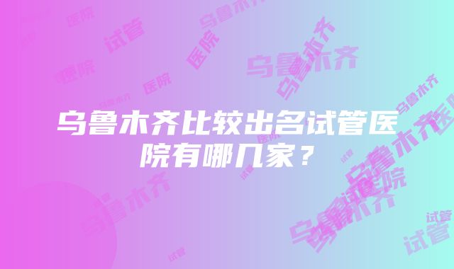 乌鲁木齐比较出名试管医院有哪几家？