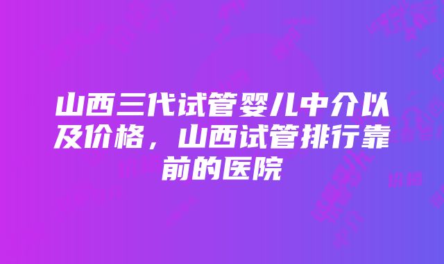 山西三代试管婴儿中介以及价格，山西试管排行靠前的医院