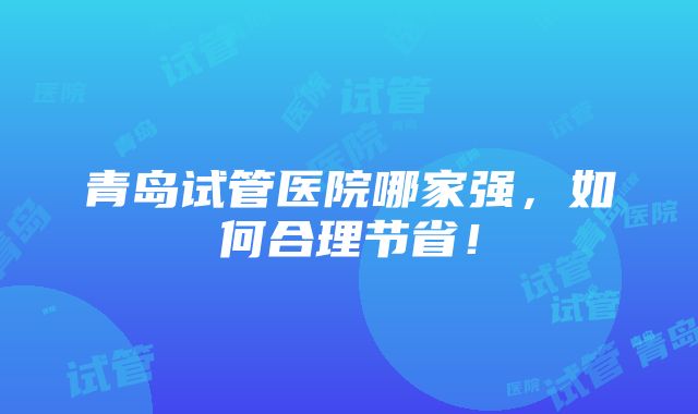 青岛试管医院哪家强，如何合理节省！