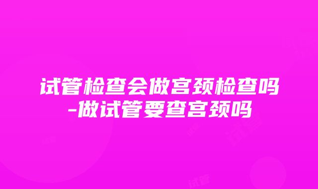 试管检查会做宫颈检查吗-做试管要查宫颈吗