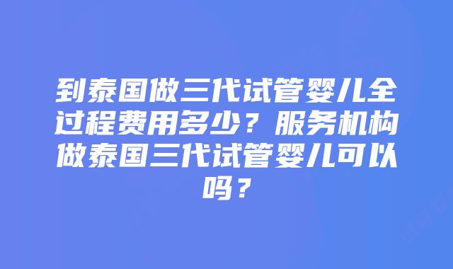 到泰国做三代试管婴儿全过程费用多少？服务机构做泰国三代试管婴儿可以吗？