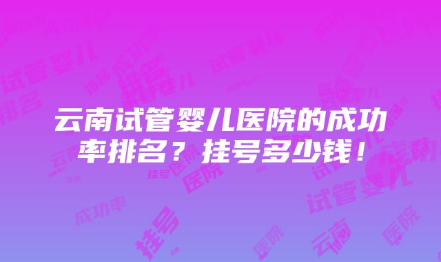 云南试管婴儿医院的成功率排名？挂号多少钱！