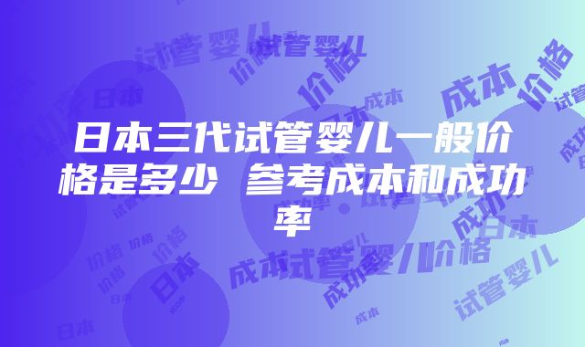 日本三代试管婴儿一般价格是多少 参考成本和成功率