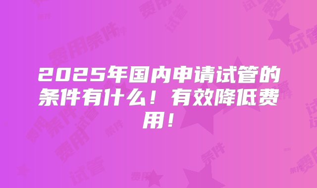 2025年国内申请试管的条件有什么！有效降低费用！