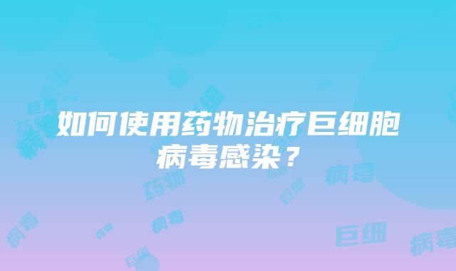 如何使用药物治疗巨细胞病毒感染？