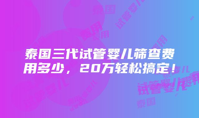 泰国三代试管婴儿筛查费用多少，20万轻松搞定！