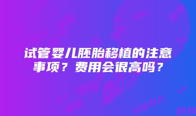 试管婴儿胚胎移植的注意事项？费用会很高吗？