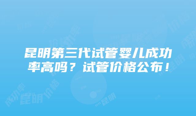 昆明第三代试管婴儿成功率高吗？试管价格公布！