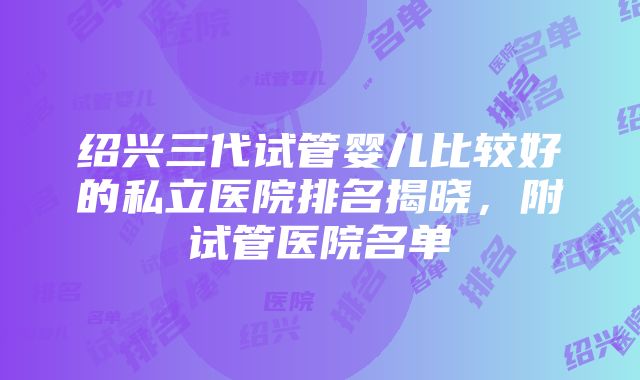 绍兴三代试管婴儿比较好的私立医院排名揭晓，附试管医院名单