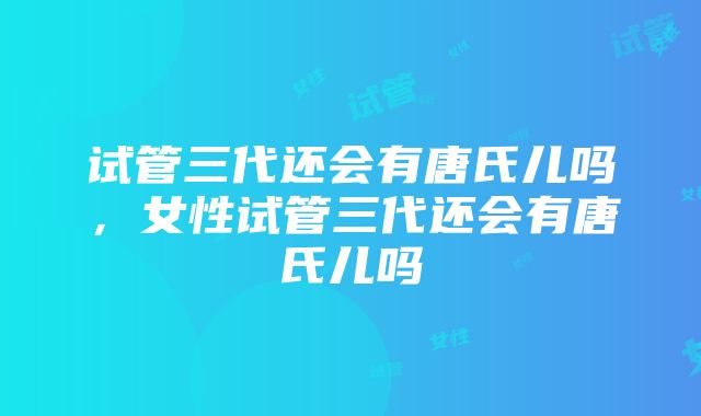 试管三代还会有唐氏儿吗，女性试管三代还会有唐氏儿吗