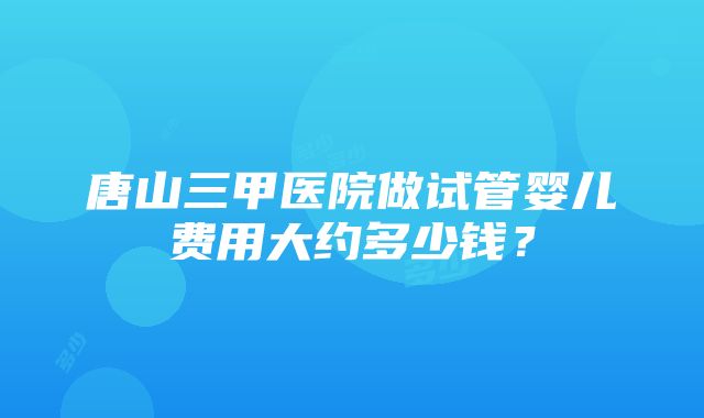 唐山三甲医院做试管婴儿费用大约多少钱？