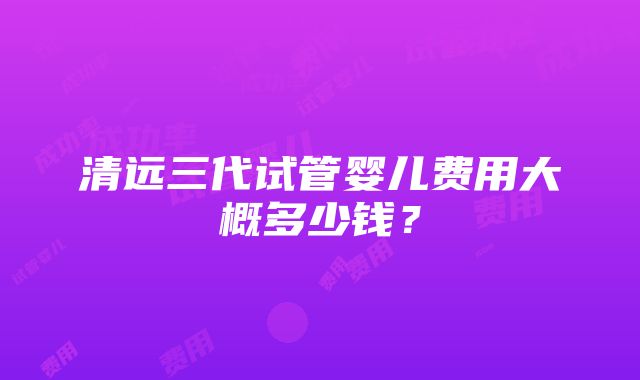 清远三代试管婴儿费用大概多少钱？