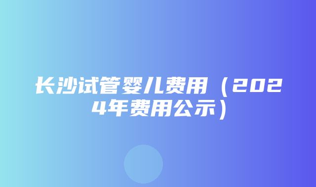 长沙试管婴儿费用（2024年费用公示）