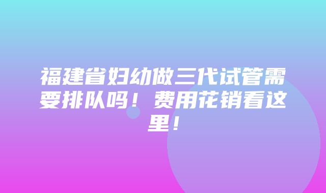 福建省妇幼做三代试管需要排队吗！费用花销看这里！