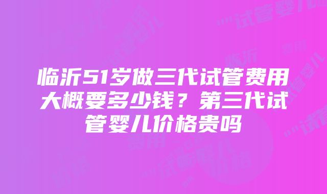 临沂51岁做三代试管费用大概要多少钱？第三代试管婴儿价格贵吗