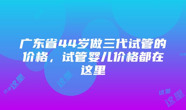 广东省44岁做三代试管的价格，试管婴儿价格都在这里