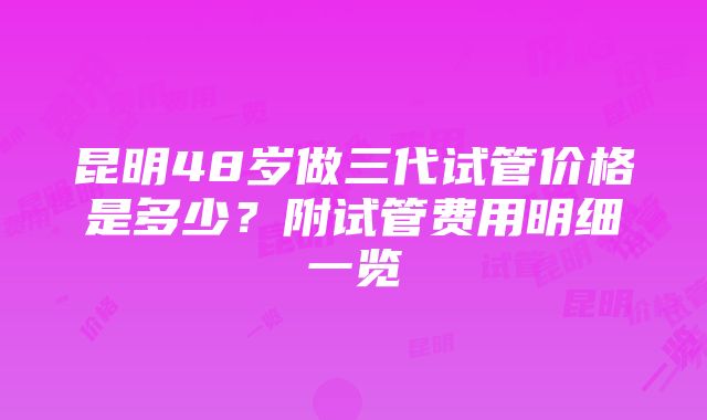 昆明48岁做三代试管价格是多少？附试管费用明细一览