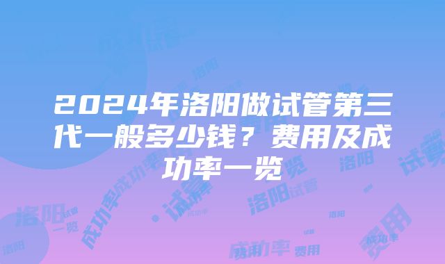 2024年洛阳做试管第三代一般多少钱？费用及成功率一览