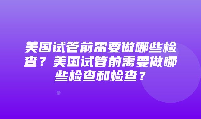 美国试管前需要做哪些检查？美国试管前需要做哪些检查和检查？