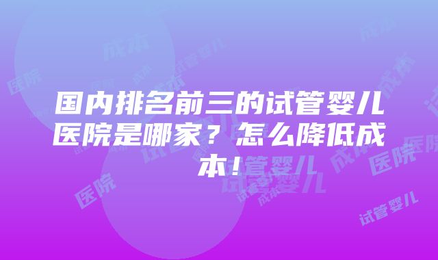 国内排名前三的试管婴儿医院是哪家？怎么降低成本！