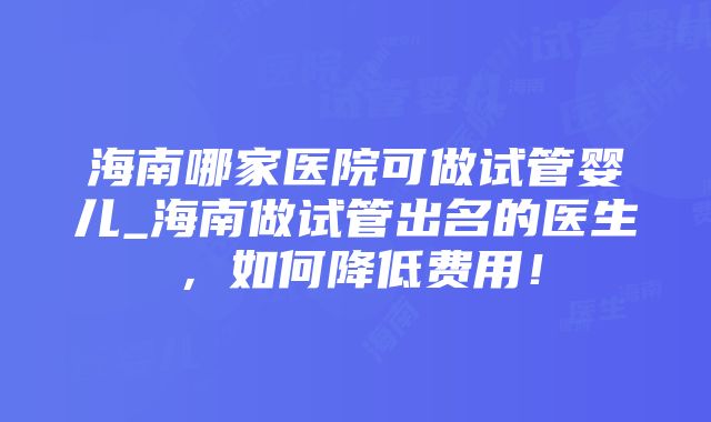 海南哪家医院可做试管婴儿_海南做试管出名的医生，如何降低费用！