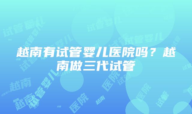 越南有试管婴儿医院吗？越南做三代试管