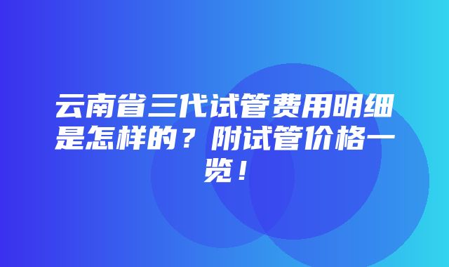 云南省三代试管费用明细是怎样的？附试管价格一览！