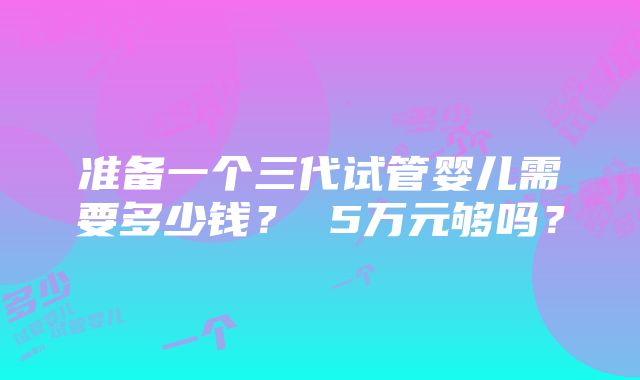 准备一个三代试管婴儿需要多少钱？ 5万元够吗？