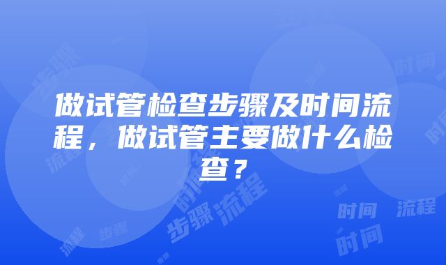 做试管检查步骤及时间流程，做试管主要做什么检查？