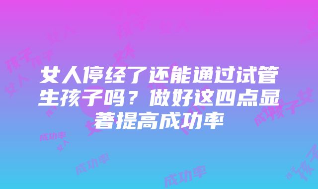 女人停经了还能通过试管生孩子吗？做好这四点显著提高成功率