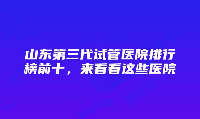 山东第三代试管医院排行榜前十，来看看这些医院