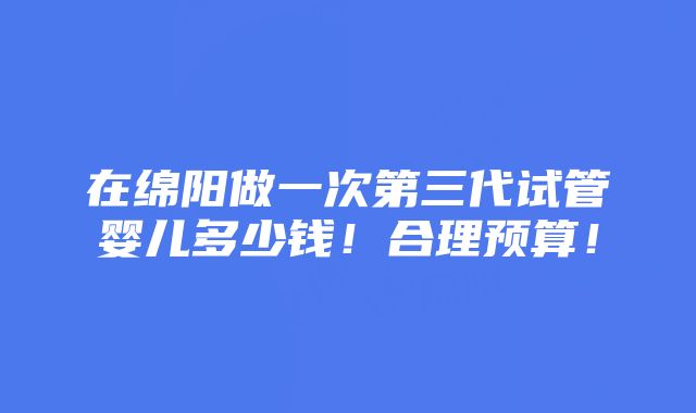 在绵阳做一次第三代试管婴儿多少钱！合理预算！