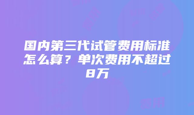 国内第三代试管费用标准怎么算？单次费用不超过8万