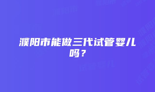 濮阳市能做三代试管婴儿吗？