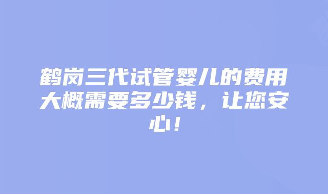 鹤岗三代试管婴儿的费用大概需要多少钱，让您安心！