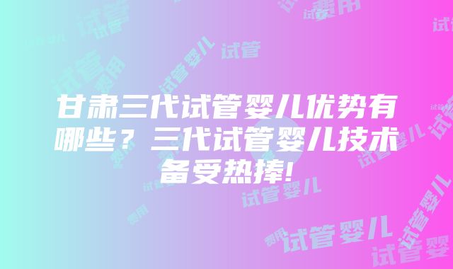 甘肃三代试管婴儿优势有哪些？三代试管婴儿技术备受热捧!