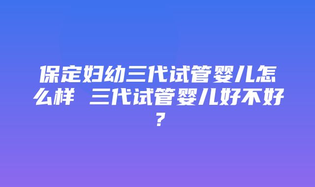 保定妇幼三代试管婴儿怎么样 三代试管婴儿好不好？