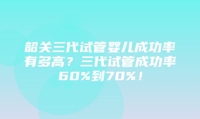 韶关三代试管婴儿成功率有多高？三代试管成功率60%到70%！