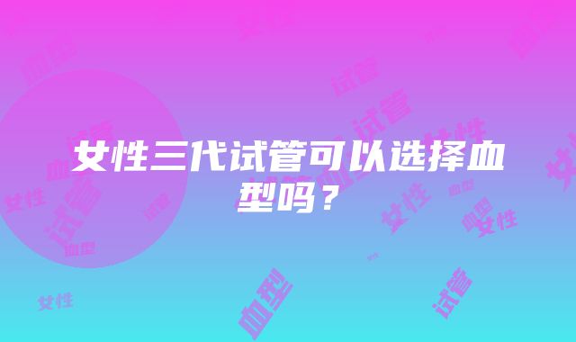 女性三代试管可以选择血型吗？