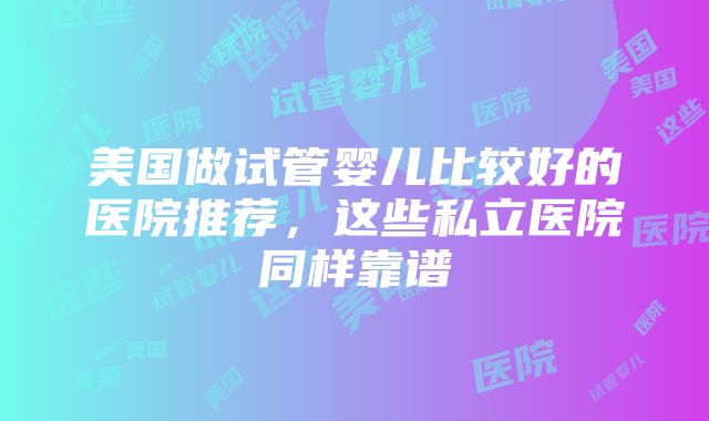 美国做试管婴儿比较好的医院推荐，这些私立医院同样靠谱